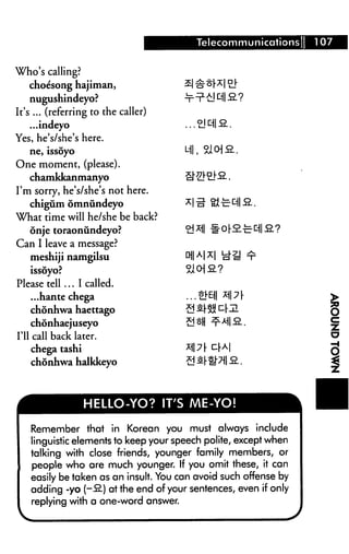 Telecommunications;     107


Who's calling?
   choesong hajiman,
    nugushindeyo?
It's ... (referring to the caller)
    ...indeyo
Yes, he's/she's here.
   ne, issoyo                          Ml, ?lo]9_.
One moment, (please).
  chamkkanmanyo
I'm sorry, he's/she's not here.
   chigum omnundeyo
What time will he/she be back?
  onje toraonundeyo?
Can I leave a message?
   meshiji namgilsu
   issoyo?
Please tell ... I called.
    ...hante chega
   chonhwa haettago
   chonhaejuseyo
I'll call back later.
    chega tashi
    chonhwa halkkeyo



                 HELLO-YO? IT'S ME-YO!

    Remember that in Korean you must always include
    linguistic elements to keep your speech polite, except when
    talking with close friends, younger family members, or
    people who are much younger. If you omit these, it can
    easily be taken as an insult. You can avoid such offense by
    adding -yo (-B-) at the end of your sentences, even if only
    replying with a one-word answer.
 
