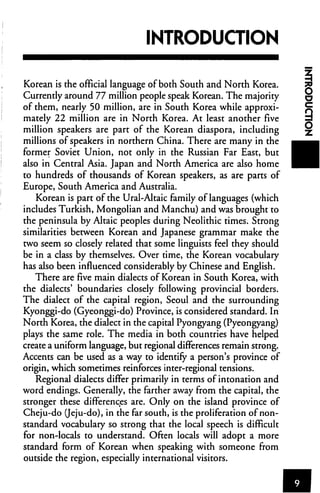 INTRODUCTION

Korean is the official language of both South and North Korea.
Currently around 77 million people speak Korean. The majority
of them, nearly 50 million, are in South Korea while approxi
mately 22 million are in North Korea. At least another five
million speakers are part of the Korean diaspora, including
millions of speakers in northern China. There are many in the
former Soviet Union, not only in the Russian Far East, but
also in Central Asia. Japan and North America are also home
to hundreds of thousands of Korean speakers, as are parts of
Europe, South America and Australia.
    Korean is part of the Ural-Altaic family of languages (which
includes Turkish, Mongolian and Manchu) and was brought to
the peninsula by Altaic peoples during Neolithic times. Strong
similarities between Korean and Japanese grammar make the
two seem so closely related that some linguists feel they should
be in a class by themselves. Over time, the Korean vocabulary
has also been influenced considerably by Chinese and English.
   There are five main dialects of Korean in South Korea, with
the dialects' boundaries closely following provincial borders.
The dialect of the capital region, Seoul and the surrounding
Kyonggi-do (Gyeonggi-do) Province, is considered standard. In
North Korea, the dialect in the capital Pyongyang (Pyeongyang)
plays the same role. The media in both countries have helped
create a uniform language, but regional differences remain strong.
Accents can be used as a way to identify a person's province of
origin, which sometimes reinforces inter-regional tensions.
   Regional dialects differ primarily in terms of intonation and
word endings. Generally, the farther away from the capital, the
stronger these differences are. Only on the island province of
Cheju-do (Jeju-do), in the far south, is the proliferation of non-
standard vocabulary so strong that the local speech is difficult
for non-locals to understand. Often locals will adopt a more
standard form of Korean when speaking with someone from
outside the region, especially international visitors.
 