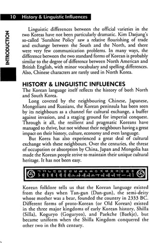 10   History & Linguistic Influences


            Linguistic differences between the official varieties in the
O
         two Koreas have not been particularly dramatic. Kim Daejung's
         so-called 'Sunshine Policy' saw a relative flourishing of trade
         and exchange between the South and the North, and there
         were very few communication problems. In many ways, the
O
         difference between the two standard forms of Korean is probably
         similar to the degree of difference between North American and
         British English, with minor vocabulary and spelling differences.
         Also, Chinese characters are rarely used in North Korea.


         HISTORY & LINGUISTIC INFLUENCES
         The Korean language itself reflects the history of both North
         and South Korea.
            Long coveted by the neighbouring Chinese, Japanese,
         Mongolians and Russians, the Korean peninsula has been seen
         by its neighbours as a channel for cultural exchange, a buffer
         against invasion, and a staging ground for imperial conquest.
         Through it all, the resilient and pragmatic Koreans have
         managed to thrive, but not without their neighbours having a great
         impact on their history, culture, economy and even language.
            But Korea has also experienced a great deal of cultural
         exchange with these neighbours. Over the centuries, the threat
         of occupation or absorption by China, Japan and Mongolia has
         made the Korean people strive to maintain their unique cultural
         heritage. It has not been easy.




         Korean folklore tells us that the Korean language existed
         from the days when Tan-gun (Dan-gun), the semi-deity
         whose mother was a bear, founded the country in 2333 BC.
         Different forms of proto-Korean (or Old Korean) existed
         in the three major kingdoms of early Korean history, Shilla
         (Silla), Koguryo (Goguryeo), and Paekche (Baekje), but
         became uniform when the Shilla Kingdom conquered the
         other two in the 8th century.
 