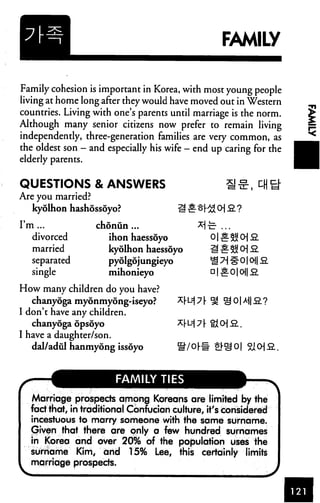 FAMILY


Family cohesion is important in Korea, with most young people
living at home long after they would have moved out in Western
countries. Living with one's parents until marriage is the norm.
Although many senior citizens now prefer to remain living
independently, three-generation families are very common, as
the oldest son — and especially his wife — end up caring for the
elderly parents.


QUESTIONS & ANSWERS
Are you married?
   kyolhon hashossoyo?

I'm ...            chonun ...
   divorced          ihon haessoyo              o|s.5jjcHS.
   married           kyolhon haessoyo
   separated         pyolgojungieyo             ■g7H#0|0||S
   single             mihonieyo                 □ |^0|0||S

How many children do you have?
   chanyoga mydnmydng-iseyo?
I don't have any children.
   chanyoga opsoyo
I have a daughter/son.
   dal/adul hanmyong issoyo



                        FAMILY TIES

   Marriage prospects among Koreans are limited by the
   fact that, in traditional Confucian culture, it's considered
   incestuous to marry someone with the same surname.
   Given that there are only a few hundred surnames
   in Korea and over 20% of the population uses the
   surname Kim, and 15% Lee, this certainly limits
   marriage prospects.
 
