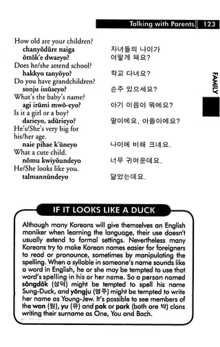 Talking with Parents   123


How old are your children?
   chanyodure naiga                        o|

   ottok'e dwaeyo?
Does he/she attend school?
   hakkyo tanyoyo?
Do you have grandchildren?
   sonju issuseyo?
What's the baby's name?
    agi irumi mwo-eyo?                o|#o|
Is it a girl or a boy?
    darieyo, adurieyo?
He's/She's very big for
his/her age.
    naie pihae k'uneyo          L-rO|O||
What a cute child.
  nomu kwiyoundeyo
He/She looks like you.
  taJmannundeyo




             IF IT LOOKS LIKE A DUCK

  Although many Koreans will give themselves an English
  moniker when learning the language, their use doesn't
  usually extend to formal settings. Nevertheless many
  Koreans try to make Korean names easier for foreigners
  to read or pronounce, sometimes by manipulating the
  spelling. When a syllable in someone's name sounds like
  a word in English, he or she may be tempted to use that
  word's spelling in his or her name. So a person named
  songddk (^ej) might be tempted to spell his name
  Sung-Duck, and yongju (^^) might be tempted to write
  her name as Young-Jew. It's possible to see members of
  the won (£!), yu (#) and pak or park (both are ^1) clans
  writing their surname as One, You and Bach.
 