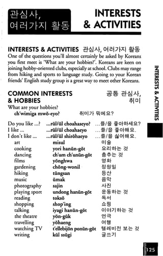 INTERESTS
                                      & ACTIVITIES

INTERESTS & ACTIVITIES                            ^
One of the questions you'll almost certainly be asked by Koreans
you first meet is 'What are your hobbies?'. Koreans are keen on
joining hobby-oriented clubs, especially at school. Clubs may range
from hiking and sports to language study. Going to your Korean
friends' English study group is a great way to meet other Koreans.


COMMON INTERESTS
& HOBBIES
WTiat are your hobbies?
   ch'wimiga mwd-eyo?               ^|D17 [

Do you like ...?   ...rul/ul choahaseyo?      ,
I like ...         ...rul/ul choahaeyo
I don't like...    ...rul/ul shirohaeyo
   art                misul
   cooking            yori hanun-got
   dancing            ch'um ch'unun-got
   films              yonghwa
   gardening          chong-wonil
   hiking             tungsan

   music              umak
   photography        sajin
   playing sport      undong hanun-got                fe 3d
   reading            tokso
   shopping           shopping
   talking            iyagi hanun-got
   the theatre        yon-guk
   travelling         yohaeng
   watching TV        t'ellebijdn ponun-got
   writing            kul ssugi
 