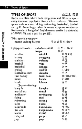 I 26   Types of Sport



       TYPES OF SPORT                                         ^i* S#
       Korea is a place where both indigenous and Western sports
       enjoy immense popularity. Koreans have embraced 'Western'
       sports such as soccer, skiing, swimming, basketball, baseball
       and golf. Accordingly, when it comes to sports vocabulary,
       Korea tends to 'hangulise' English terms: a strike is a siituraiku
       (B|             ), and a goal is a gol (#).

       What sport do you [play?
         musun undong haseyo?                       -t-£ -irl1 shi a?


       I play/practise/do .. .   chonun ...rul/ul        *
                                 haeyo                   ^H
          aerobics                  eorobik
          archery                    yanggung

          athletics                  yuksang
          baseball                   yagu                     off
          basketball                 nonggu

          cycling                    ssaik'ul
          football (soccer)          ch'ukku                  ^^L

          (ice) hockey               (aisu) hak'i
          karate                     karade
          kendo                      komdo                    ^£

             (Japanese fencing)
          kung fu                    k'unghu                  ^^
          martial arts               musui                    ■?■#
          meditation                 myongsang

          skiing                     suk'i                    ±.3
          swimming                   suyong

          taebo                      t'aebo                   E(jM
          taekwondo                  t'aekwondo
          Tai Chi                    t'aegukkwon              El)^5!
          tennis                     t'enisii                 E-)|L-|^

          volleyball                 paegu                    "Hni1
          yoga                       yoga                     2.7(-
 