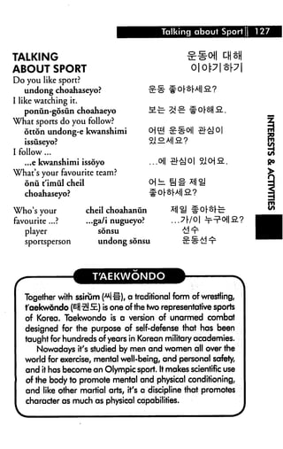 Talking about Sport [   127


TALKING
ABOUT SPORT                                           oopt[y
Do you like sport?
    undong choahaseyo?
I like watching it.
    poniin-gosun choahaeyo
What sports do you follow?
    otton undong-e kwanshimi
   issiiseyo?
I follow...
    ...e kwanshimi issoyo                  ...oil
What's your favourite team?
   onii t'irnul cheil
   choahaseyo?

Who's your              cheil choahanun
favourite ...?          ...ga/i nugueyo?
   player                  sdnsu
   sportsperson            undong sdnsu




                         T'AEKWONDO

   Together with ssirum HH), a traditional form of wrestling,
   faekwondo (EH ^S.) is one of the two representative sports
   of Korea. Taekwondo is a version of unarmed combat
   designed for the purpose of self-defense that has been
   taught for hundreds of years in Korean military academies.
      Nowadays it's studied by men and women all over the
   world for exercise, mental well-being, and personal safety,
   and it has become an Olympic sport. It makes scientific use
   of the body to promote mental and physical conditioning,
   and like other martial arts, it's a discipline that promotes
   character as much as physical capabilities.
 