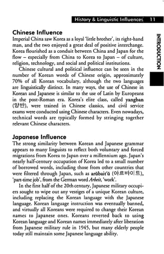 History & Linguistic Influences


Chinese Influence
Imperial China saw Korea as a loyal 'little brother', its right-hand
man, and the two enjoyed a great deal of positive interchange.
Korea flourished as a conduit between China and Japan for the
flow - especially from China to Korea to Japan - of culture,
religion, technology, and social and political institutions.
   Chinese cultural and political influence can be seen in the
number of Korean words of Chinese origin, approximately
70% of all Korean vocabulary, although the two languages
are linguistically distinct. In many ways, the use of Chinese in
Korean and Japanese is similar to the use of Latin by Europeans
in the post-Roman era. Korea's elite class, called yangban
(o^lL!")* were trained in Chinese classics, and civil service
exams were conducted using Chinese characters. Even nowadays,
technical words are typically formed by stringing together
relevant Chinese characters.


Japanese Influence
The strong similarity between Korean and Japanese grammar
appears to many linguists to reflect both voluntary and forced
migrations from Korea to Japan over a millennium ago. Japan's
nearly half-century occupation of Korea led to a small number
of borrowed words, including those from other countries that
were filtered through Japan, such as arubait'ii (O|-.s ti|-0|^.),
'part-time job', from the German word Arbeit, 'work'.
    In the first half of the 20th century, Japanese military occupi
ers sought to wipe out any vestiges of a unique Korean culture,
including replacing the Korean language with the Japanese
language. Korean language instruction was eventually banned,
and virtually all Koreans were required to change their Korean
names to Japanese ones. Koreans reverted back to using
Korean language and Korean names immediately after liberation
from Japanese military rule in 1945, but many elderly people
today still maintain some Japanese language ability.
 