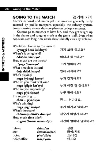 I 28   Going to the Match



       GOING TO THE MATCH
       Korea's national and municipal stadiums are generally easily
       accessed by public transport, especially the subway system.
       Some sporting events also take place on college campuses.
          Koreans go to matches to have fun, and they get caught up
       in the chants and songs as much as the game itself. Even when
       two teams are long-time rivals, there's hardly ever any violence.

       Would you like to go to a match?
          kyonggi boro kalkkayo?             £=l 71 £-&
       Where's it being held?
          odiso hanundeyo?                   CH *-! M §1
       How much are the tickets?
         p'yoga olma-eyo?
       What time does it start?
         onje shijak haeyo?
       Who's playing?
         nuga kyonggi haeyo?
       Who do you think will win?
          nuga igilgot kat'ayo?
       Who are you supporting?
          nugu p'yoniseyo?
       I'm supporting ...
          chon ... p'yonieyo
       Who's winning?
          nuga igigo issoyo?
       What's the score?
          chomsuga ottok'e dwaeyo?
       How much time is left?
          shigani olmana namassoyo?

       referee            shimp'an
       seat               chwasok/chari
       ticket             p'yo/t'ik'et
       ticket office      maep'yoso
 