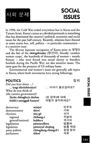 SOCIAL
                                                  ISSUES

In 1990, the Cold War ended everywhere but in Korea and the
Taiwan Strait. Korea's status as a divided peninsula is something
that has dominated the country's political, economic and social
issues for the past half century. Recently, relations have thawed
to some extent but, still, politics - in particular communism -
is a sensitive issue.
   The 40-year Japanese occupation of Korea prior to WWII
and the fate of the chongshindae (S't!^), literally 'comfort
women corps', the hundreds of thousands of women — mostly
Korean — who were forced into sexual slavery in frontline
brothels during the Pacific War, are also sensitive issues. The
same goes for the presence of US military bases.
   Environmental and women's issues are generally safe topics
in Korea, where both movements have strong followings.


POLITICS
Did you hear about...?
   ... iyagi durushossoyo?          .. O|Op| #o
What do you think of
(the current government)?
   (hyon chongbu)e daehae
   ottok'e saenggak haseyo?

democracy               minjui
demonstration           shiwi
elections               son-go

   regional             chibang-e
   general/national     kukka-e
legalisation            pomnyulhwa
legislation             pomnyul chejong
party politics          chongdang chongch'i
parliament              uihoe
 