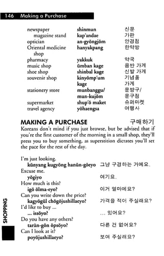 146   Making a Purchase


         newspaper               shinmun
            magazine stand       kap'andae
         optician                an-gyongjom
         Oriental medicine       hanyakpang
            shop
         pharmacy                yakkuk
         music shop              umban kage
         shoe shop               shinbal kage
         souvenir shop           kinyomp'um
                                 kage
         stationery store        munbanggu/             SIHV
                                 mun-kujom
         supermarket             shup'6 maket
         travel agency           yohaengsa


      AAAKING A PURCHASE                                  ^W t[7
      Koreans don't mind if you just browse, but be advised that if
      you're the first customer of the morning in a small shop, they'll
      press you to buy something, as superstition dictates you'll set
      the pace for the rest of the day.

      I'm just looking.
         kunyang kugyong hanun-goeyo
      Excuse me.
        yogiyo
      How much is this?
        igo olma-eyo?
      Can you write down the price?
         kagyogul chdgojushillaeyo?
      I'd like to buy ...
         ... issoyo?
      Do you have any others?
         tarun-gon opsoyo?
      Can I look at it?
         poyojushillaeyo?
 
