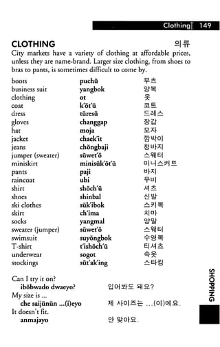 Clothing!   149


CLOTHING                                                              2J#
City markets have a variety of clothing at affordable prices,
unless they are name-brand. Larger size clothing, from shoes to
bras to pants, is sometimes difficult to come by.

boots                      puchu                       -t"2.
business suit              yangbok                     <c^^
clothing                   ot                          %
coat                       kotu                        31
dress                      tiiresu                     HB||r^:
gloves                     changgap                    o"^
hat                        moja                        SL^[
jacket                     chaek'it                    2J-^0|
jeans                      chongbaji                   ^ar^l
jumper (sweater)           suwet'6                     ^:t-I| E|
miniskirt                  minisiik'ot'u               a 1M ^ ?
pants                      paji                        ur^l
raincoat                   ubi                         ^u|
shirt                      shoch'u                     M 5.
shoes                      shinbal                     £1 s1"
ski clothes                suk'ibok                    r^?|^-
skirt                      ch'ima                      *|D r
socks                      yangmal                     o^
sweater (jumper)           siiwet'6                    — t-1|b-|
swimsuit                   suyongbok                   ^o^
T-shirt                    t'ishoch'ii                 B| A=| *
underwear                  sogot                       ^^
stockings                  sut'ak'ing                  ^Er|J


Can I try it on?
      ibobwado dwaeyo?                   ti 0] £(-.£ ^H 2.?
My size is ...
      che saijunun ...(i)eyo             *1| ^0|2E£- ...(0|)0i|
It doesn't fit.
      anmajayo
 