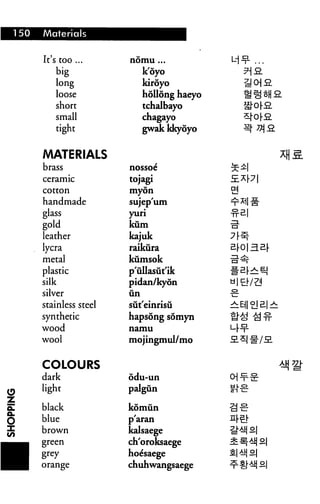150   Materials


      It's too ...      nomu ...

          big                k'oyo           9)9.
          long               kiroyo
          loose              hollong haeyo
          short              tchalbayo
          small              chagayo
          tight              gwak kkyoyo


      MATERIALS
      brass             nossoe

      ceramic           tojagi
      cotton            myon

      handmade          sujep'um
      glass             yuri
      gold              kum
      leather           kajuk
      lycra             raikura
      metal             kumsok
      plastic           p'ullasut'ik
      silk              pidan/kyon
      silver            un

      stainless steel   sut'einrisu
      synthetic         hapsong somyn
      wood              namu

      wool              mojingmul/mo


      COLOURS
      dark              odu-un
I     light             palgun

!     black             komun
i     blue              p'aran
|     brown             kalsaege
_     green             ch'oroksaege
                        ho^saege
^|    orange            chuhwangsaege
 