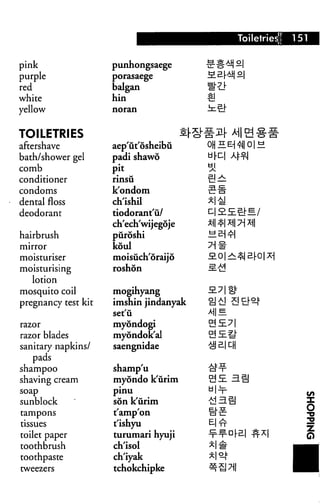 Toiletries!   151

pink                 punhongsaege
purple               porasaege

red                  balgan
white                hin                1!
yellow


TOILETRIES
aftershave           aep'ut'osheibu
bath/shower gel      padi shawo
comb                 P/t
conditioner          rinsu
condoms              k'ondom
dental floss         ch'ishil
deodorant            tiodorant'u/
                     ch'ech'wijegoje
hairbrush            puroshi
mirror               koul
moisturiser          moisuch'oraijo
moisturising         roshon
   lotion
mosquito coil        mogihyang
pregnancy test kit   imshin jindanyak
                     set'u              ME.
razor                myondogi
razor blades         myondok'al
sanitary napkins/    saengnidae
   pads
shampoo              shamp'u
shaving cream        myondo k'urim
soap                 pinu
sunblock             son k'urim
                                                               O
tampons              t'amp'on
tissues              t'ishyu                                   |
toilet paper         turumari hyuji
toothbrush           ch'isol
toothpaste           ch'iyak
tweezers             tchokchipke
 