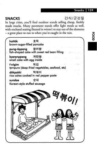 Snacks      159


SNACKS
In large cities, you'll find outdoor stands selling cheap, freshly
made snacks. Many pavement stands offer light meals as well,
with enclosed seating (heated in winter) to stay out of the elements
— a great place to run to when you're caught in the rain.



   brown-sugar-filled pancake
   pung-oppang        p
   fish-shaped cake with sweet red bean filling
   kyeranppang
   small cake with egg inside
   t'wigim              ¥l£i
   tempura (deep-fried vegetables, seafood, etc)

   dokpokki
   rice cakes cooked in red pepper paste

   sundae               £&H
   Korean-style stuffed sausage
 