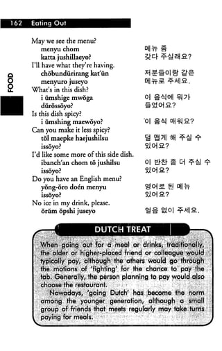162   Eating Out


      May we see the menu?
           menyu chom
           katta jushillaeyo?
      I'll have what they're having.
           chobundiirirang kat'un
         menyuro juseyo
      What's in this dish?
          i umshige mwoga
          diirdssoyo?
      Is this dish spicy?
          i finishing maewoyo?
      Can you make it less spicy?
        tol maepke haejushilsu
         issoyo?
      I'd like some more of this side dish.
          ibanch'an chom to jushilsu          o|
         issoyo?
      Do you have an English menu?
        yong-oro doe'n menyu
         issoyo?
      No ice in my drink, please.
        orum opshi juseyo


                             DUTCH TREAT

         ^fi6h p^ing opt lor q meal or drjhks; traditibna%
        ih^ ^Icjer or highef-placed friencj or colleague vyjayla
         typically pay, although the others v^oOtcl go through
         the. motions of 'fighting' for the chance to pay the
         tab. Generally, the person planning to pqy would also
         choose the restaurant
            Nowadays, Agoing Dutch' has: .become the norm
         among the younger generation/ although a small
         group of friends that meets regularly may take turns
         paying for meals.                               "<'
 