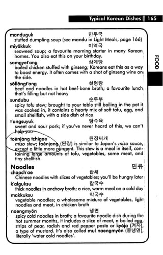 Typical Korean Dishes I 165


 manduguk
   stuffed dumpling soup (see mandu in Light Meals, page 166)
 miyokkuk                                n|«R
   seaweed soup; a favourite morning starter in many Korean
   homes. You also eat this on your birthday.                        I
 samgyet'ang
   boiled chicken stuffed with ginseng; Koreans eat this as a way
   to boost energy. It often comes with a shot of ginseng wine oni
   the side.                                                         ;
 sollongfang
   beef and noodles in hot beef-bone broth; a favourite lunch,
   that's filling but not heavy
 sundubu                                 tSt-t-t-
   spicy tofu stew; brought to your table still boiling in the pot it;
   was cooked in, it contains a hearty mix of soft tofu, egg, and
   small shellfish, with a side dish of rice
 t'angsuyuk                              U't1^
   sweet and sour pork; if you've never heard of this, we can't


 toenjang tchigae
   miso stew; to6njangk (£! £h) is similar to Japan's miso sauce,
^^gxcept a little more pjmgent. This stew is a meal in itself, con
   taining large amounts of tofu, vegetables, some meat, and
   tiny shellfish.                                                 j

 Noodles                                                       S#j
 chapch'ae                                tl"*H
   Chinese noodles with slices of vegetables; you'll be hungry later;
 k'alguksu                               IRt
   thick noodles in anchovy broth; a nice, warm meal on a cold day
 makkuksu                                 ^Rt1
   vegetable noodles; a wholesome mixture of vegetables, light;
   noodles and meat, in chicken broth
 naengmyon                               ^3
   spicy cold noodles in broth; a favourite   noodle dish during the
   hot summer months, it includes a slice     of meat, a boilec^ega,,
   strips of pear, radish and red pepper      paste or kydja_'
   a type of mustard. It's also called mul    naengmyon (1
   literally 'water cold noodles'.
 
