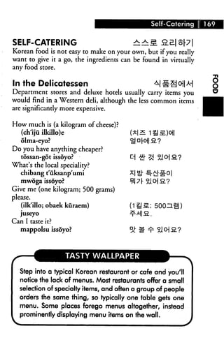Self-Catering i 169


SELF-CATERING                            iiS            |p|
Korean food is not easy to make on your own, but if you really
want to give it a go, the ingredients can be found in virtually
any food store.


In the Delicatessen                              M §9 o|| M
Department stores and deluxe hotels usually carry items you
would find in a Western deli, although the less common items
are significantly more expensive.

How much is (a kilogram of cheese)?
  (ch'iju ilkillo)e
  dlma-eyo?
Do you have anything cheaper?
   tossan-got issoyo?
What's the local speciality?
   chibang t'uksanp'umi
   mwoga issoyo?
Give me (one kilogram; 500 grams)
please.
   (ilk'illo; obaek kuraem)                    ; 500ZLi§)
   juseyo
Can I taste it?
  mappolsu issoyo?



                   TASTY WALLPAPER

  Step into a typical Korean restaurant or cafe and yoi/ll
  notice the lack of menus. Most restaurants offer a small
  selection of specialty items, and often a group of people
  orders the same thing, so typically one table gets one
  menu. Some places forego menus altogether, instead
  prominently displaying menu items on the wail.
 