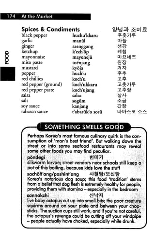 1 74   At the Market


       Spices & Condiments
       black pepper                huchu'kkaru
       garlic                      manul
       ginger                      saenggang

)      ketchup                     k'echop
)      mayonnaise                  mayonejii
1      miso paste                  toe'njang
^■j    mustard                     kyoja
■      pepper                      huch'u
H      red chillies                koch'u
       red pepper (ground)         koch'ukkaru
       red pepper paste            koch'ujang
       salsa                       salsa
       salt                        sogum

       soy sauce                   kanjang
       tabasco sauce               t'abasuk'o sosii


                      SOMETHING SMELLS (3OOD
          Perhaps Korea's most famous culinary quirk is the con
          sumption of 'man's best friend'. But walking down the
          street or into some seafood restaurants may reveal
          some other foods you may find peculiar,
          pdndegi       ,               ye||7|
          silkworm larvae; street vendors near schools still keep a
          pof of this boiling, because kids love the stuff
          sachdlt'ang/poshinfang          4« &/M£! »
          Korea's notorious dog soup; this food 'tradition' stems
          from a belief that dog flesh is extremely healthy for people,
          providing them with stamina - especially in the bedroom
          sanhakcht                          &4*l
          live baby octopus cut up into small bits; the poor creature
          squirms around on your plate and between your chop
          sticks. The suction cups still work, arid if you're not careful,
          the octopus's revenge could be cutting off your windpipe
          - people actually have choked, especially while drunk.
 
