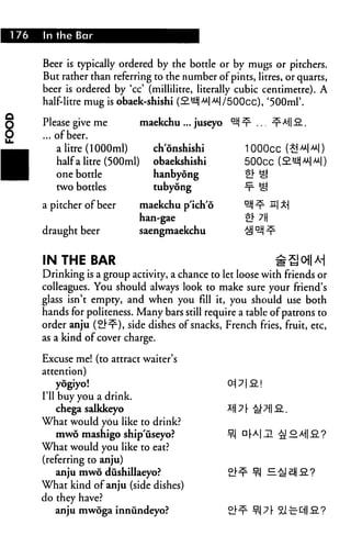 176   In the Bar


      Beer is typically ordered by the bottle or by mugs or pitchers.
      But rather than referring to the number of pints, litres, or quarts,
      beer is ordered by 'cc' (millilitre, literally cubic centimetre). A
      half-litre mug is obaek-shishi (2mMM|/500cc), '500ml

      Please give me           maekchu ... juseyo
      ... of beer.
          a litre (1000ml)       ch'onshishi              1000CC (E
          half a litre (500ml)   obaekshishi
          one bottle             hanbyong
          two bottles            tubyong

      a pitcher of beer       maekchu p'ich'o
                              han-gae
      draught beer            saengmaekchu


      IN THE BAR
      Drinking is a group activity, a chance to let loose with friends or
      colleagues. You should always look to make sure your friend's
      glass isn't empty, and when you fill it, you should use both
      hands for politeness. Many bars still require a table of patrons to
      order anju (21"^), side dishes of snacks, French fries, fruit, etc,
      as a kind of cover charge.

      Excuse me! (to attract waiter's
      attention)
          yogiyo!
      I'll buy you a drink.
           chega salkkeyo
      What would you like to drink?
         mwo mashigo ship'useyo?                    ¥-1
      What would you like to eat?
      (referring to anju)
         anju mwo dushillaeyo?
      What kind of anju (side dishes)
      do they have?
         anju mwoga innundeyo?
 