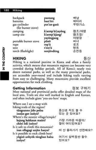 180   Hiking


      backpack                 paenang

      batteries                baet'ori
      gas cyclinder            putan-gasu

         (for burner stove)
      camping                  k'aemp'u/yayong
      camp site                k'aemp'ujang/
                               yayongjang
      portable burner stove    pond
      rope                     rop'ii
      tent                     t'ent'u
r
      torch (flashlight)       sonjondung


      HIKING                                                  #£!■
      Hiking is a national pastime in Korea and often a family
      activity, which means that mountain regions can become very
      crowded during holiday periods. All of Korea's nearly two
      dozen national parks, as well as the many provincial parks,
      are accessible year-round and include hiking trails varying
      from easy to challenging. Many mountains provide excellent
      opportunities for rock climbing.

      Getting Information                            §M
      Most national and provincial parks offer detailed maps of the
      local area. Trails are also well marked in English and Korean,
      and often include giant 'you-are-here' maps.

      Where can I see a map with
      hiking trails of the region?
          tungsanno jido polsu
          innun-got issoyo?
      Where's the nearest village/temple?
          kajang kakkaun mauri/
          chori odi issoyo?
      Is it safe to climb this mountain?
          isan ollagagi anjon haeyo?        o| a|.

      Is it possible to rock climb here?
          yogiso anbyok tungban halsu
          issoyo?
 
