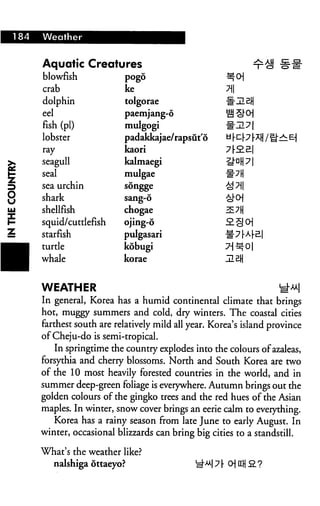 184   Weather


      Aquatic Creatures
      blowfish             pogo

      crab                 ke                           n
      dolphin              tolgorae
      eel                  paemjang-6
      fish (pi)            mulgogi
      lobster              padakkajae/rapsut'6
      ray                  kaori
.     seagull              kalmaegi
■     seal                 mulgae                       mn
i     sea urchin           songge

[     shark                sang-6
!     shellfish            chogae
:     squid/cuttlefish     ojing-6
:     starfish             pulgasari
WM    turtle               kobugi
^H    whale                korae


      WEATHER
      In general, Korea has a humid continental climate that brings
      hot, muggy summers and cold, dry winters. The coastal cities
      farthest south are relatively mild all year. Korea's island province
      of Cheju-do is semi-tropical.
         In springtime the country explodes into the colours of azaleas,
      forsythia and cherry blossoms. North and South Korea are two
      of the 10 most heavily forested countries in the world, and in
      summer deep-green foliage is everywhere. Autumn brings out the
      golden colours of the gingko trees and the red hues of the Asian
      maples. In winter, snow cover brings an eerie calm to everything.
         Korea has a rainy season from late June to early August. In
      winter, occasional blizzards can bring big cities to a standstill.

      What's the weather like?
         nalshiga ottaeyo?                    i£u y [• o UL Q. ?
 