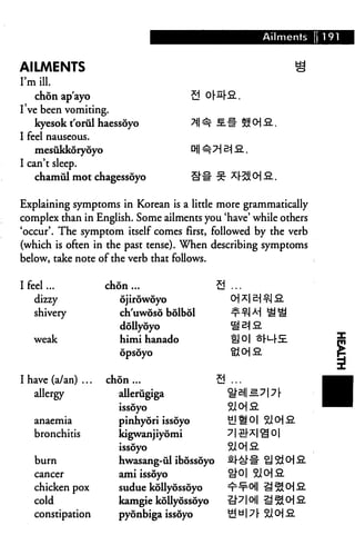 Ailments     ] 191


AILMENTS
I'm ill.
   chon ap'ayo
I've been vomiting.
   kyesok t'orul haessoyo
I feel nauseous.
    mesukkoryoyo
I can't sleep.
   chamiil mot chagessoyo


Explaining symptoms in Korean is a little more grammatically
complex than in English. Some ailments you 'have' while others
'occur'. The symptom itself comes first, followed by the verb
(which is often in the past tense). When describing symptoms
below, take note of the verb that follows.

I feel...           chon ...                 a
    dizzy              ojirowdyo
   shivery             ch'uwoso bolbol
                       dollyoyo
   weak                himi hanado
                       opsoyo




I have (a/an) ...   chon ...                 9
   allergy             allerugiga
                       issoyo
   anaemia             pinhyori issoyo
   bronchitis          kigwanjiyomi
                       issoyo
   burn                hwasang-ul ibossoyo
   cancer              ami issoyo
   chicken pox         sudue kollyossoyo
   cold                kamgie kollyossoyo
   constipation        pyonbiga issoyo
 