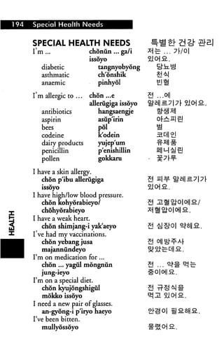 194   Special Health Needs


      SPECIAL HEALTH NEEDS
      I'm ...               chonun ... ea/i
                            issoyo
         diabetic              tangnyobyong
         asthmatic             ch'onshik
                               pinhyol

      I'm allergic to ...   chon ...e           .oil
                            allerugiga issoyo
         antibiotics           hangsaengje
         aspirin               asup'irin
         bees                  pol
         codeine               k'odein
         dairy products        yujep'um
         penicillin            p'enishillin
         pollen                gokkaru

      I have a skin allergy.
         chon p'ibu allerugiga
         issoyo
      I have high/low blood pressure.
         chon kohyorabieyo/
         chohyorabieyo


I
      I have a weak heart.
         chon shimjang-i yak'aeyo
      I've had my vaccinations.
         chon yebang jusa
         majannundeyo
      I'm on medication for ...
         chon ... yagiil mongnun
         jung-ieyo
      I'm on a special diet.
         chon kyujongshigul
         mokko issoyo
      I need a new pair of glasses.
         an-gyong-i p'iryo haeyo
      I've been bitten.
         mullyossoyo
 