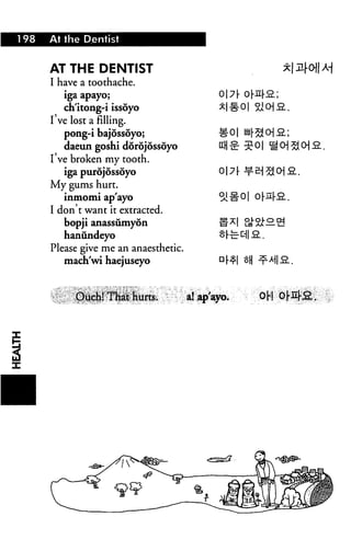 1 98   At the Dentist


       AT THE DENTIST
       I have a toothache.
          iga apayo;                    o7[ ol-nl-
          ch'itong-i issoyo
       I've lost a filling.
          pong-i bajossoyo;
          daeun goshi dorojossoyo
       I've broken my tooth.
         iga purdjossoyo
       My gums hurt.
         inmomi ap'ayo
       I don't want it extracted.
          bopji anassumyon
          haniindeyo
       Please give me an anaesthetic.
          mach'wi haejuseyo



                                                 °H
 