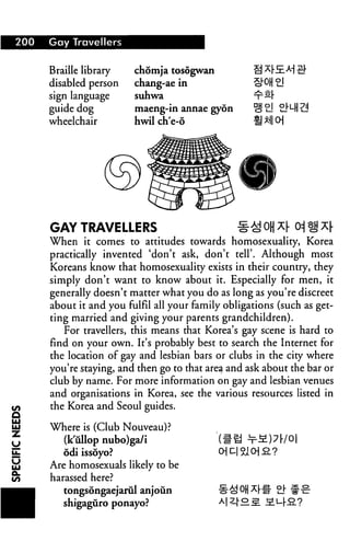 200   Gay Travellers


      Braille library    chomja tosogwan
      disabled person    chang-ae in
      sign language      suhwa
      guide dog          maeng-in annae gyon
      wheelchair         hwil ch'e-6




      GAY TRAVELLERS                             §£ OH x[ o 1 x|-
      When it comes to attitudes towards homosexuality, Korea
      practically invented 'don't ask, don't tell'. Although most
      Koreans know that homosexuality exists in their country, they
      simply don't want to know about it. Especially for men, it
      generally doesn't matter what you do as long as you're discreet
      about it and you fulfil all your family obligations (such as get
      ting married and giving your parents grandchildren).
         For travellers, this means that Korea's gay scene is hard to
      find on your own. It's probably best to search the Internet for
      the location of gay and lesbian bars or clubs in the city where
      you're staying, and then go to that area and ask about the bar or
      club by name. For more information on gay and lesbian venues
      and organisations in Korea, see the various resources listed in
      the Korea and Seoul guides.

      Where is (Club Nouveau)?
        (k'ullop nubo)ga/i
         odi issoyo?
      Are homosexuals likely to be
      harassed here?
         tongsongaejarul anjoun
         shigaguro ponayo?
 