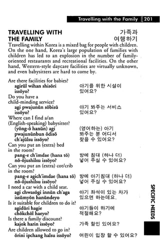 Travelling with the Family 1201


TRAVELLING WITH                                         7M
THE FAMILY
Travelling within Korea is a mixed bag for people with children.
On the one hand, Korea's large population of families with
children has led to an explosion in the number of family-
oriented restaurants and recreational facilities. On the other
hand, Western-style daycare facilities are virtually unknown,
and even babysitters are hard to come by.

Are there facilities for babies?
   agirul wihan shisori
   issoyo?
Do you have a
child-minding service?
   agi pwajunun sobisu             Op| fi|-nr-£- M bI —
   issoyo?                         Si O|.2.?
Where can I find a/an
(English-speaking) babysitter?
    (yong-6 hanun) agi             (^ 0] ^ri=-) 0 p |
   pwajuniinbun odiso              Hl x "" " ^ ■"'1J
   ch'ajulsu issoyo?
Can you put an (extra) bed
in the room?
   pang-e ch'imdae (hana to)
   no-6jushilsu issoyo?
Can you put an (extra) cot/crib
in the room?
   pang-e agich'imdae (hana to)
   no-6jushilsu issoyo?
I need a car with a child seat.                                    Sfi
   agi chwasogi inniin ch'aga      0p| Sr^jO| Si-c- *Pr            p|
   issumyon hanundeyo              ^i^.1^ Sh-c-cj|a..              5
Is it suitable for children to do it?                              n
    agiduri hagie                     0p|-^-0| op|0)|              ^
    chokchol haeyo?                   :^ ^ SH 2. ?                 5
Is there a family discount?                                        ***
   kajok harin issoyo?
Are children allowed to go in?
   orini ipchang halsu issoyo?
 