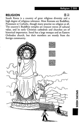 Religion 1205



RELIGION                                                 #m
South Korea is a country of great religious diversity and a
high degree of religious tolerance. Most Koreans are Buddhist,
Protestant or Catholic, though many practise no religion at all.
The country's Buddhist temples are treasure troves of cultural
value, and its early Christian cathedrals and churches are of
historical importance. Seoul has a large mosque and an Eastern
Orthodox church, but their members are mostly from the
foreign community.




                                                                   1
                                                                   ■n

                                                                   n
 