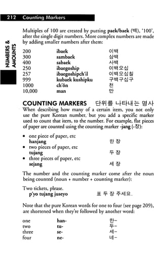 212   Counting Markers


      Multiples of 100 are created by putting paek/baek (^j), '100',
      after the single digit numbers. More complex numbers are made
      by adding smaller numbers after them:

      200              ibaek
      300              sambaek
      400              sabaek
      250              ibaegoship
      257              ibaegoshipchil
      999              kubaek kushipku
      1000             ch'on
      10,000           man




      COUNTING MARKERS                   tMH
      When describing how many of a certain item, you not only
      use the pure Korean number, but you add a specific marker
      used to count that item, to the number. For example, flat pieces
      of paper are counted using the counting marker -jang (-£)"):

      •   one piece of paper, etc
          hanjang                               gi- §"
      •   two pieces of paper, etc
          tujang                                -x- cf
      •   three pieces of paper, etc
          sejang                                M cl"

      The number and the counting marker come after the noun
      being counted (noun + number + counting marker):

      Two tickets, please.
        p'yo tujang juseyo                S. ^ Q ^M] 9..

      Note that the pure Korean words for one to four (see page 209),
      are shortened when they're followed by another word:

      one               han-                    ej—
      two               tu-                     -x--

      three             se-                     M-
      four              ne-                     Ml -
 
