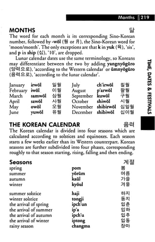 Months     1219


MONTHS                                                         S"
The word for each month is its corresponding Sino-Korean
number, followed by -wol ("^ or ^), the Sino-Korean word for
'moon/month'. The only exceptions are that k in yuk (^), 'six',
and p in ship (£J), '10', are dropped.
   Lunar calendar dates use the same terminology, so Koreans
may differentiate between the two by adding yangnyoguro
 ok^ — .sL), 'according to the Western calendar' or umnyoguro
    i— ill), 'according to the lunar calendar'.

January    irwol      i!i!      July         ch'irwol    gfl
February   iwdl.      Oil       August       p'arwol     «1!
March      samwol     cl"^      September    kuwol
April      sawol      A|-^      October      shiwol
May        owol       2.^.      November     shibirwdl
June       yuwol      -tt^      December     shibiwol


THE KOREAN CALENDAR                                        *e|
The Korean calendar is divided into four seasons which are
calculated according to solstices and equinoxes. Each season
starts a few weeks earlier than its Western counterpart. Korean
seasons are further subdivided into four phases, corresponding
roughly to that season starting, rising, falling and then ending.

Seasons
spring                          pom

summer                          yoriim
autumn                          kaul
winter                          kyoul

summer solstice                 haji
winter solstice                 tongji
the arrival of spring           ipch'un
the arrival of summer           ip'a
the arrival of autumn           ipch'u
the arrival of winter           iptong
rainy season                    changma
 