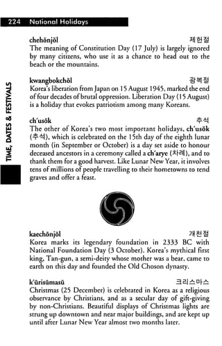 224   National Holidays


      chehonjol                                                 *I|£!S
      The meaning of Constitution Day (17 July) is largely ignored
      by many citizens, who use it as a chance to head out to the
      beach or the mountains.

      kwangbokchol                                              £H*li
      Korea's liberation from Japan on 15 August 1945, marked the end
      of four decades of brutal oppression. Liberation Day (15 August)
      is a holiday that evokes patriotism among many Koreans.


      ch'usok                                                   ¥*!
      The other of Korea's two most important holidays, ch'usok
      (■r^), which is celebrated on the 15th day of the eighth lunar
      month (in September or October) is a day set aside to honour
      deceased ancestors in a ceremony called a ch'arye (^F^ll), and to
      thank them for a good harvest. Like Lunar New Year, it involves
      tens of millions of people travelling to their hometowns to tend
      graves and offer a feast.




      kaechonjol                                               ?H £! "^
      Korea marks its legendary foundation in 2333 BC with
      National Foundation Day (3 October). Korea's mythical first
      king, Tan-gun, a semi-deity whose mother was a bear, came to
      earth on this day and founded the Old Choson dynasty.

      k'urisiimasu                                        HB|^n|.^
      Christmas (25 December) is celebrated in Korea as a religious
      observance by Christians, and as a secular day of gift-giving
      by non-Christians. Beautiful displays of Christmas lights are
      strung up downtown and near major buildings, and are kept up
      until after Lunar New Year almost two months later.
 