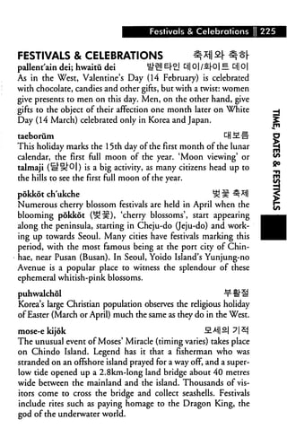 Festivals & Celebrations 1 225


FESTIVALS & CELEBRATIONS                             ^*)l ^ ^ o|-
pallent'ain dei; hwaitu dei           ^2! £(• £! 31 01 /£[-01 e d|| o |
As in the West, Valentine's Day (14 February) is celebrated
with chocolate, candies and other gifts, but with a twist: women
give presents to men on this day. Men, on the other hand, give
gifts to the object of their affection one month later on White
Day (14 March) celebrated only in Korea and Japan.

taeborum                                                ^HMH
This holiday marks the 15th day of the first month of the lunar
calendar, the first full moon of the year. 'Moon viewing' or
talmaji (3"5c"0|) is a big activity, as many citizens head up to
the hills to see the first full moon of the year.

pokkot ch'ukche                                            ££^*ll
Numerous cherry blossom festivals are held in April when the
blooming pokkot (^^), 'cherry blossoms', start appearing
along the peninsula, starting in Cheju-do (Jeju-do) and work
ing up towards Seoul. Many cities have festivals marking this
period, with the most famous being at the port city of Chin-
hae, near Pusan (Busan). In Seoul, Yoido Island's Yunjung-no
Avenue is a popular place to witness the splendour of these
ephemeral whitish-pink blossoms.

puhwalchol                                                     ^#U
Korea's large Christian population observes the religious holiday
of Easter (March or April) much the same as they do in the West.

mose-ekijok                                             2.M2 7|*j
The unusual event of Moses' Miracle (timing varies) takes place
on Chindo Island. Legend has it that a fisherman who was
stranded on an offshore island prayed for a way off, and a super-
low tide opened up a 2.8km-long land bridge about 40 metres
wide between the mainland and the island. Thousands of vis
itors come to cross the bridge and collect seashells. Festivals
include rites such as paying homage to the Dragon King, the
god of the underwater world.
 