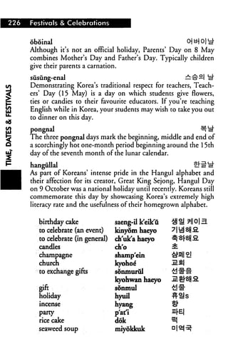 226   Festivals & Celebrations


      oboinal
      Although it's not an official holiday, Parents' Day on 8 May
      combines Mother's Day and Father's Day. Typically children
      give their parents a carnation.

      susiing-enal                                              ^££| ^
      Demonstrating Korea's traditional respect for teachers, Teach
      ers' Day (15 May) is a day on which students give flowers,
      ties or candies to their favourite educators. If you're teaching
      English while in Korea, your students may wish to take you out
      to dinner on this day.

      pongnal                                                      ^ si"
      The three pongnal days mark the beginning, middle and end of
      a scorchingly hot one-month period beginning around the 15th
      day of the seventh month of the lunar calendar.

      hangiillal                                                 tl^iit
      As part of Koreans' intense pride in the Hangul alphabet and
      their affection for its creator, Great King Sejong, Hangul Day
      on 9 October was a national holiday until recently. Koreans still
      commemorate this day by showcasing Korea's extremely high
      literacy rate and the usefulness of their homegrown alphabet.


         birthday cake               saeng-il k'eik'u
         to celebrate (an event)     kinyom haeyo
         to celebrate (in general)   ch'uk'a haeyo
         candles                     ch'o
         champagne                   shamp'ein
         church                      kyohoe*
         to exchange gifts           sdnmurul
                                     kyohwan haeyo
         gift                        sortmul
         holiday                     hyuil
         incense                     hyang
         party                       p'atl              n|-E|
         rice cake                   dok
         seaweed soup                miyokkuk
 