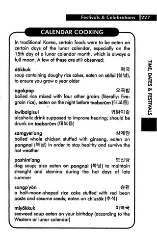 Festivals & Celebrations   227



              CALENDAR COOKING

In traditional Korea, certain foods were to be eaten on
certain days of the lunar calendar, especially on the
15th day of a lunar calendar month, which is always a
full moon. A few of these are still observed:

ddkkuk
soup containing doughy rice cakes, eaten on sdllai (^ y*)
to ensure you grow a year older

bgokpap
boiled rice mixed with four other grains (literally: five-
grain rice), eaten on the night before taeborum (

kwibalgisul
alcoholic drink supposed to improve hearing; should be
drunk on taeborum (^ fill)

samgyefang
boiled whole chicken stuffed with ginseng, eaten on
pongnal (^el") in order to stay healthy and survive the
hot weather

poshint'ang                                       M£]g-
dog soup; also eaten on pongnal ^*d) to maintain
strenght and stamina during the hot days of late
summer


songp'yon
a half-moon-shaped rice cake stuffed with red bean
paste and sesame seeds; eaten on ch'usdk (^M)

.miydlckuk
seaweed soup eaten on your birthday (according to the
Western or lunar calendar)
 