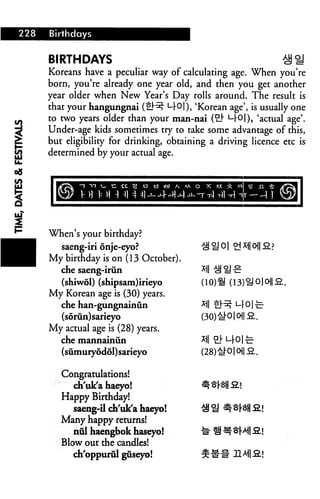 Birthdays


    BIRTHDAYS                                                 ^^'
    Koreans have a peculiar way of calculating age. When you're
    born, you're already one year old, and then you get another
    year older when New Year's Day rolls around. The result is
    that your hangungnai (tl^ L|-0|), 'Korean age', is usually one
    to two years older than your man-nai (£} M-Ol), 'actual age'.
    Under-age kids sometimes try to take some advantage of this,
    but eligibility for drinking, obtaining a driving licence etc is
    determined by your actual age.




1
    When's your birthday?
      saeng-iri onje-eyo?
    My birthday is on (13 October).
      che saeng-iriin
      (shiwdl) (shipsam)irieyo            (10)21
    My Korean age is (30) years.
      che han-gungnainun
                                          (30)#01 Oi| o
       (sorun)sarieyo
    My actual age is (28) years.
      che mannainun
      (sumury6d6l)sarieyo

       Congratulations!
         ch'uk'a haeyo!
       Happy Birthday!
         saeng-il ch'uk'a haeyo!
       Many happy returns!
         nul haengbok haseyo!
       Blow out the candles!
         ch'oppuriil guseyo!
 