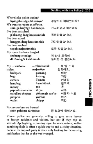 Dealing with the Police    235


Where's the police station?
   kyongch'alsoga odi issoyo?
We want to report an offence.
  shin-go haryogo hanundeyo
I've been assaulted.
   p'ok'aeng dang haessumnida
I've been raped.
   kanggan dang haessumnida
I've been robbed.
   toduk majassumnida
My room has been burgled.
  chebang-e todugi
  duro-on-got katsumnida


My ... was/were         ...rul/ul toduk
stolen.                 majassoyo
   backpack                paenang

   bags                    kabang
   camera                  k'amera
   handbag                 haendubaek
   money                   ton

   papers/documents        soryu

   travellers cheques      yohaengja sup'yo
   passport                yokwon
   wallet                  chigap


My possessions are insured.
   chon pohome tiirossoyo                 

Korean police are generally willing to give extra leeway
to foreign residents and visitors, but not if they cop an
attitude. Apologising, expressing regret for one's actions, and/or
admitting fault is often a quick way to end a sticky situation,
because the injured party is often only looking for face-saving
satisfaction that he or she was wronged.
 