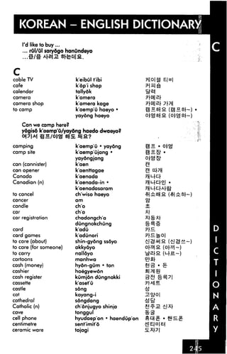 KOREAN - ENGLISH DICTIONARY!
      I'd like to buy...
      ... rul/ul sarydgo hanundeyo




C
cable TV                   k'eibul t'ibi             nom
cafe                       k'dp'i shop
calendar                   tallyok
camera                     k'amera
camera shop                k'amera kage
to camp                    k'aemp'u haeyo •
                           yayong haeyo

      Can we camp here?
      yogisd k'aamp'u/yaydng haedo dwaeyo?


camping                    k'aemp'u • yayong
camp site                  k'aemp'ujang •
                           yaydngjang
can (cannister)            k'aen
can opener                 k'aenttagae
Canada                     k'aenada
Canadian (n)               k'aenada-in •
                           k'aenadasaram
to cancel                  ch'wiso haeyo
cancer                     am

candle                     ch'o
car                        ch'a
car registration           chadongch'a
                           dungnokchung
card                       k'adu
card games                 k'adunori
to care (about)            shin-gyong ssdyo
to care (for some one)     akkyoyo
to carry                   nalloyo
cartoons                   manhwa
cash (money)               hydn-gum • ton
cashier                    hoegyewon
cash register              kumjdn dungnokki
cassette                   k'aset'u
castle                     song
cat                        koyang-i
cathedral                  sdngdang
Catholic (n)               ch onjugyo shinja
cave                       tonggul
cell phone                 hyudaep'on * haendup'on
centimetre                 sent'imit'6
ceramic ware               tojagi
 