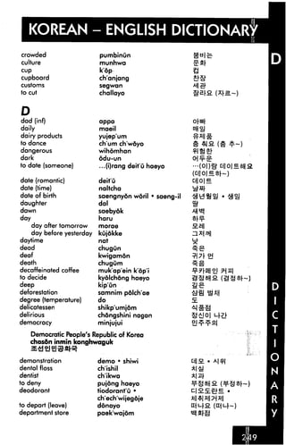 KOREAN - ENGLISH DICTIONARY
crowded                    pumbinun
culture                    munhwa
cup                        k'dp
cupboard                   ch'anjang
customs                    segwan

to cut                     challayo


D
dad (inf)                  appa
daily                      maeil
dairy products             yujep'um
to dance                   ch'um ch'wdyo
dangerous                  wihdmhan
dark                       6du-un
to date (someone)          ...(i)rang deit'u haeyo

date (romantic)            deit'u
date (time)                naltcha
date of birth              saengnyon woril • saeng-il
daughter                   dal
dawn                       saebyok
day                        haru
    day after tomorrow     morae                        Hell
    day before yesterday   kujokke
daytime                    nat
dead                       chugun
deaf                       kwigamon
death                      chugum
decaffeinated coffee       muk'ap'ein kop'i
to decide                  kyolchong haeyo
deep                       kip'un                       2£
deforestation              samnim pdlch'ae
degree (temperature)       do
delicatessen               shikp'umjom
delirious                  chongshini nagan
democracy                  minjujui

    Democratic People's Republic of Korea
    chosdn inmin konghwaguk


demonstration              demo • shiwi
dental floss               ch'ishil
dentist                    ch'ikwa
to deny                    pujong haeyo
deodorant                  tiodorant'u •
                           ch'ech'wijegoje
to depart (leave)          donayo
department store           paek'wajom
 