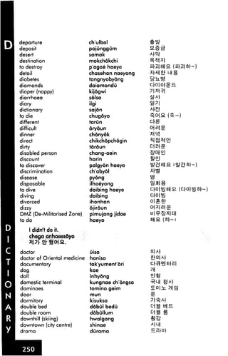 departure                     chulbal
deposit                       pojunggum
desert                        samak
destination                   mokchokchi
to destroy                    p'agoe haeyo
detail                        chasehan naeyong
diabetes                      tangnyobyong
diamonds                      daiamondu
diaper (nappy)                kijdgwi
diarrhoea                     sdlsa
diary                         ilgi
dictionary                    sajdn
to die                        chugdyo
different                     tarun
difficult                     oryoun

dinner                        chonydk
direct                        chikchdpchogin
dirty                         tordun
disabled person               chang-aein
discount                      harin
to discover                   palgyon haeyo
discrimination                ch'abyol
disease                       pyong

disposable                    ilhoeyong
to dive                       daibing haeyo
diving                        daibing
divorced                      ihonhan
dizzy                         ojiroun
DMZ (De-Militarised Zone)     pimujang jidae
to do                         haeyo              8H2. (

    1 didn't do it.
    chega anhaess&yo


doctor                        uisa
doctor of Oriental medicine   hanisa
documentary                   takyumentori
dog                           kae
doll                          inhyong
domestic terminal             kungnae chongsa
dominoes                      tomino geim
door                          mun

dormitory                     kisuksa
double bed                    ddbul bedu
double room                   ddbullum
downhill (skiing)             hwalgang
downtown (city centre)        shinae
drama                         durama
 