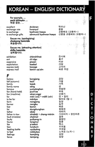 KOREAN - ENGLISH DICTIONARY
       For example,...
       yerul dulmydn ...


excellent                  dwionan
exchange rate              hwanyul
to exchange                kyohwan haeyo
to exchange gifts          sonmurOl kyohwan haeyo

       Excuse me. (apologising)
       choesong hamnida


       Excuse me. (attracting attention)
       shtlle hamnida


exhibition                 chonshihoe
exit                       ch'ulgu
expensive                  pissan
exploitation               kaebal
express (adj)              kosoge
express mail               barOn up'yon



F
factory                    kongjang
fall (autumn)              kaul
family                     kajok
family name                song

famous                     yumydnghan
fan (hand-held)            puch'ae
fan (machine)              sonp'unggi
far                         mon (adj) • molli (adv)
to be far                   mdrdyo
farm                        nongjang
farmer                      nongbu
fast                        barun
fat                         dungttunghan
father                      aboji                     O[ti]X

father-in-law               shiabdji • chang-inorun
fault (mistake)             chalmot
faulty                      pullyang-in
fauna                       tongmul
fax                         p'aeksu
fear                        turyoum
feeding bottle              uyubydng
to feel                     nukkydyo
feelings                    kamjong
fence                       tamjang
 