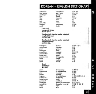 ENGLISH DICTIONARY
  KOREAN --ENG
golf course              kolp'u k'osu
goal (sports)            gol • gorin             3 -sei
goalkeeper               golkipo
goat                     yomso

God                      hananim
god                      shin
gold                     kum
gold (adj)               kume
golf ball                kolp'ugong
good                     choun

    Good luck!
    haeng-unul pirdyoi


   Goodbye, (pol, when the speaker is leaving)
   annydnghi kyeseyo


   Goodbye, (pol, when the speaker is staying)
   annydnghi kaseyo
    ehs*i7Wi&
to be good               choayo
government               chongbu
gram                     gGraem
grandchild               sonju
grandfather              haraboji
grandmother              halmoni
grape (red)              p'odo                   S.E.
grape (white)            chongp'odo                S.
grass                    chandi                    t|
grave                    muddm
great                    choun

    Greatl
   choundeyol


green                    ch'oroksaege
greengrocer              ch'onggwasang
grey                     hoesaege
groom                    shillang
to guess                 ch'uch'uk haeyo
guesthouse               minbakchip
guide (person)           kaidu
guidebook                kaidubuk
guide dog                maeng-in annaegydn
guided trek              daragalsu innun-gil              Sit
guilty                   yujoe
guitar                   git'a
 