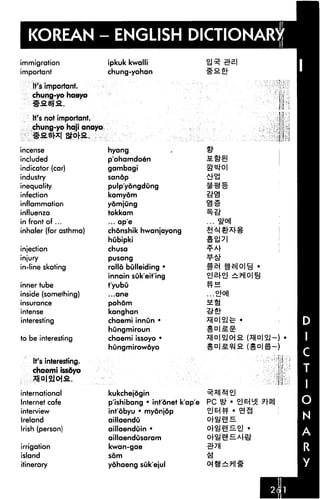 KOREAN - ENGLISH DICTIONARY
immigration               ipkuk kwalli
important                 chung-yohan                   Sfifi
    It's important.
    chung-yo haeyo


    It's not important.
    chung-yo haji anayo


incense                   hyang
included                  p'ohamdoen
indicator (car)           gambagi
industry                  sandp
inequality                pulp'yongdung
infection                 kamydm
inflammation              yomjung
influenza                 tokkam
in front of...            ... ape

inhaler (for asthma)      chonshik hwanjayong
                          hubipki
injection                 chusa
injury                    pusang

in-line skating           rollo bulleiding •
                          innain suk'eit'ing
inner tube                t'yubu
inside (something)        ...ane

insurance                 pohom
intense                   kanghan
interesting               chaemi innun •
                          hungmiroun
to be interesting         chaemi issoyo *
                          hungmirowoyo

    It's interesting.
    chaemi issoyo
    TjjalSlojfi..

international             kukchejogin
Internet cafe             p'ishibang • infdnet k'ap'e
interview                 intobyu • myonjop
Ireland                   aillaendu
Irish (person)            aillaenduin •                         E.oj
                          aillaendusaram
irrigation                kwan-gae
island                    som

itinerary                 yohaeng suk'ejul
 
