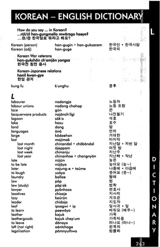KOREAN - ENGLISH DICTIONARY
    How do you say ... in Korean?
     ...rul/ul han-gungmallo mwdrago haeyo?
    ....«/# «R.«*fi 91 Blairs?

Korean (person)           han-gugin • han-guksaram
Korean (adj)              han-guge

    Korean War veterans
    han-gukchdn ch'amjdn yongsa


    Korean-Japanese relations
    hanil kwan-gye


kung fu                   k'unghu



L
labourer                  nodongja
labour unions             nodong chohap
lace                      gun

lacquerware products      najonch'ilgi
lagoon                    soko                       MS.
lake                      hosu
land                      dang
languages                 ono

large                     kodaehan
last                      majimak
     last month           chinandal • chdbdndal
     last night           ojeppam
    last week             chinanju
    last year             chinanhae • changnyon
late                      nujun
to be late                nujoyo
later                     najung-e • taume
to laugh                  usoyo

laundry                   ballae
law                       pop

law (study)               pop'ak
lawyer                    pyonhosa
laxatives                 chisaje
lazy                      keurun
leader                    chidoja
leaf                      ipsagwi • ip
to learn                  paewdyo
leather                   kajuk
leathergoods              kajuk chep'um
to leave                  donayo
left (not right)          oentchoge
legalisation              pomnyulhwa                 as*
 