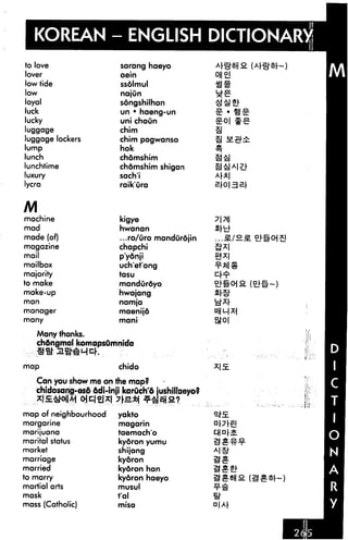 KOREAN - ENGLISH DICTIONARY
to love                   sarang haeyo
lover                     aein
low tide                  ssdlmul                 am
low                       najun
loyal                     sdngshilhan
luck                      un • haeng-un
lucky                     uni choun
luggage                   chim
luggage lockers           chim pogwanso
lump                      hok
lunch                     chdmshim
lunchtime                 chdmshim shigan
luxury                    sach'i
lycra                     raik'ura


M
machine                   kigye
mad                       hwanan
made (of)                 ...ro/uro mandurojin           /2.S.
magazine                  chapchi
mail                      p'ydnji
mailbox                   uch'et'ong
majority                  tasu
to make                   mandurdyo
make-up                   hwajang
man                       namja
manager                   maenijd
many                      mani

    Many thanks.
    chdngmal komapsumnida


map                       chido

   Can you show me on the map?
   chidosang-os6 6di-inji karuch'6 jushillaeyo?
      iS^iii       il^l
map of neighbourhood      yakto
margarine                 magarin
marijuana                 taemach'o
marital status            kydron yumu
market                    shijang
marriage                  kydron
married                   kydron han
to marry                  kydron haeyo
martial arts              musul
mask                      t'al
mass (Catholic)           misa                    a|A|
 