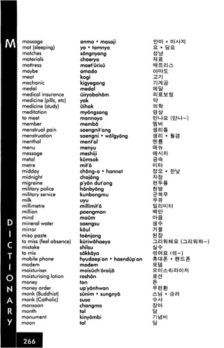 massage                  anma • masap
mat (sleeping)           yo • tamnyo               3. •
matches                  songnyang
materials                chaeryo
mattress                 maet'urisu
maybe                    amado
meat                     kogi
mechanic                 kigyegong
medal                    medal
medical insurance        uiryobohom
medicine (pills, etc)    yak
medicine (study)         uihak
meditation               myongsang
to meet                  mannayo
member                   membd
menstrual pain           saengnit'ong
menstruation             saengni • wolgyong
menthol                  ment'ol                   Dj!#
menu                     menyu

message                  meshiji
metal                    kumsok
metre                    mit'6
midday                   chong-o • hannat
midnight                 chajong
migraine                 p'yon dut'ong
military police          honbydng
military service         kunbongmu
milk                     uyu

millimetre               millimito
million                  paengman

mind                     maum
mineral water            saengsu
mirror                   koul
miso paste               toenjang
to miss (feel absence)   kuriwohaeyo
mistake                  shilsu
to mix                   sokkoyo
mobile phone             hyudaep'on • haendup'on
modem                    modem
moisturiser              moisOch oraijd
moisturising lotion      roshon
money                    ton
money order              up'yonhwan
monk (Buddhist)          sunim • sungnyo
monk (Catholic)          susa

monsoon                  changma
month                    tal
monument                 kinyombi
moon                     tal
 