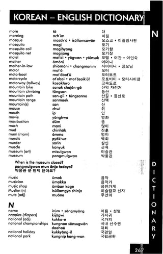 KOREAN - ENGLISH DICTIONARY
more                     to
morning                  ach'im
mosque                   mosuk'u • isullamsawon
mosquito                 mogi
mosquito coil            mogihyang
mosquito net             mogijang
motel                    motel • yogwan • yoinsuk
mother                   dmdni
mother-in-law            shiomoni • changmonim
motor                    mot'6                      SLB-i
motorboat                mot'dbot'u
motorcycle               ot'obai * motosaik'ul
motorway (tollway)       kosoktoro
mountain bike            sanak chajon-go
mountain climbing        tungsan
mountain path            san-gil • tungsanno
mountain range           sanmaek
mountain(s)              san
mouse                    chwi
mouth                    •P
movie                    yonghwa
moxibustion              dum
much                     mani
mud                      chinhuk
mum (mom)                omma

murals                   pyok'wa
murder                   sarin
muscle                   kunyuk
museum (art)             misulgwan
museum                   pangmulgwan

    When is the museum closed?
    pangmulgwan mun 6nje tadayo?
                  0*2.7
music                    umak
musician                 umakka
music shop               umban kage
Muslim (n)               isullamgyo shinja
mute (adj)               mudne


N
name                     irum • sdngmyong
nappies (diapers)        kijogwi
national (adj)           kukka-e
national championships   kungnae sdnsugwon

national holiday         kukkydng-il
national park            kungnip kong-won
 