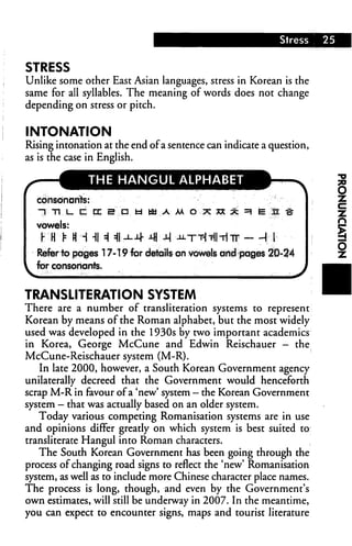 Stress    25


STRESS
Unlike some other East Asian languages, stress in Korean is the
same for all syllables. The meaning of words does not change
depending on stress or pitch.


INTONATION
Rising intonation at the end of a sentence can indicate a question,
as is the case in English.

              THE HANGUL ALPHABET

  consonants:
   nTIUCtXBDfcltiUAMOXXX^^EIE^

  vowels:
   y W t h h hh =11-M- 4 -M -utt-MI-Hit - -H I
  Refer to pages 17-19 for details on vowels and pages 20-24
  for consonants.


TRANSLITERATION SYSTEM
There are a number of transliteration systems to represent
Korean by means of the Roman alphabet, but the most widely
used was developed in the 1930s by two important academics
in Korea, George McCune and Edwin Reischauer — the
McCune-Reischauer system (M-R).
   In late 2000, however, a South Korean Government agency
unilaterally decreed that the Government would henceforth
scrap M-R in favour of a 'new' system — the Korean Government
system - that was actually based on an older system.
   Today various competing Romanisation systems are in use
and opinions differ greatly on which system is best suited to
transliterate Hangul into Roman characters.
   The South Korean Government has been going through the
process of changing road signs to reflect the 'new' Romanisation
system, as well as to include more Chinese character place names.
The process is long, though, and even by the Government's
own estimates, will still be underway in 2007. In the meantime,
you can expect to encounter signs, maps and tourist literature
 