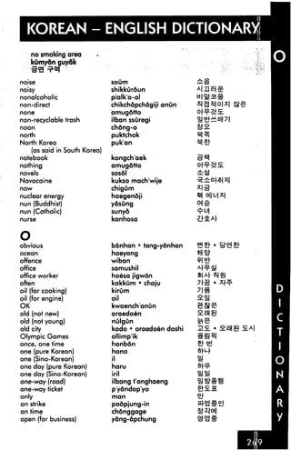 KOREAN - ENGLISH DICTIONARY!
     no smoking area
     kumydn guydk


noise                          soum

noisy                          shikkuroun
nonalcoholic                   pialk'o-ol
non-direct                     chikchdpchdgiji anun
none                           amugdtto
non-recyclable trash           ilban ssuregi
noon                           chdng-o
north                          puktchok
North Korea                    puk'an
    (as said in South Korea)
notebook                       kongch'aek
nothing                        amugdtto
novels                         sosdl
Novocaine                      kukso mach'wije
now                            chigum
nuclear energy                 haegendji
nun (Buddhist)                 ydsung
nun (Catholic)                 sunyd
nurse                          kanhosa                 Z1S.M

O
obvious                        bdnhan • tang-ydnhan
ocean                          haeyang
offence                        wiban
office                         samushil
office worker                  hoesa jigwdn
often                          kakkum • chaju
oil (for cooking)              kirum
oil (for engine)               oil
OK                             kwaench'anun
old (not new)                  oraedoen
old (not young)                nulgun
old city                       kodo • oraedoen doshi   HE.     E.M
Olympic Games                  ollimpik
once, one time                 hanbdn
one (pure Korean)              hana
one (Sino-Korean)              il
one day (pure Korean)          haru
one day (Sino-Korean)          iril
one-way (road)                 ilbang t'onghaeng
one-way ticket                 p'ydndop'yo
only                           man

on strike                      padpjung-in
on time                        chdnggage
open (for business)            ydng-dpchung
 