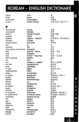 KOREAN - ENGLISH DICTIONARY
queue                    chul
quick                    barun
quiet (adj)              choyonghan              §»
to quit                  kOman dwoyo


R
race (breed)             injong
race (sport)             kyongju
racism                   injong ch'abydl
racquet                  rak'et
radiator                 rajiet'a • radieit'6
railroad                 choldo
railway station          kich'ayok
rain                     P'
raincoat                 ubi
rainy season (monsoon)   changma
rally                    chip'oe • demo               t|| a.
rape                     kanggan
rare                     tumun * higwihan
rash (medical)           palchin
rat                      chwi
raw                      saeng-e • nalgose
raw fish                 saengsonhoe
razor                    myondogi
to read                  ilgdyo
reading books            tokso
ready                    chunbidoen
to realise               gaedarayo
realism                  sashilchui
realistic                hyonshikhogin
reason                   iyu
receipt                  yongsujung
to receive               padayo
recent                   choegune
recently                 yojume
to recognise             arabwayo
to recommend             chuchon haeyo
recyclable               chaehwaryong
red                      balgan
reef                     amch'o
referee                  shimp'an
reference                ch'amjo
refill                   rip'il                 BIS
refrigerator             naengjanggo
refugee                  p'inanmin
refund                   hwanbul
 